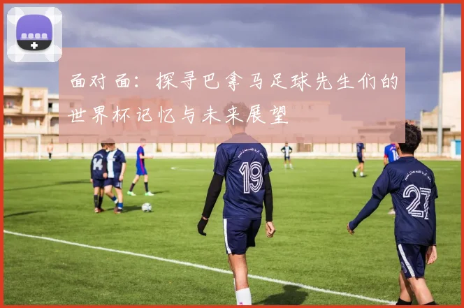 面对面：探寻巴拿马足球先生们的世界杯记忆与未来展望